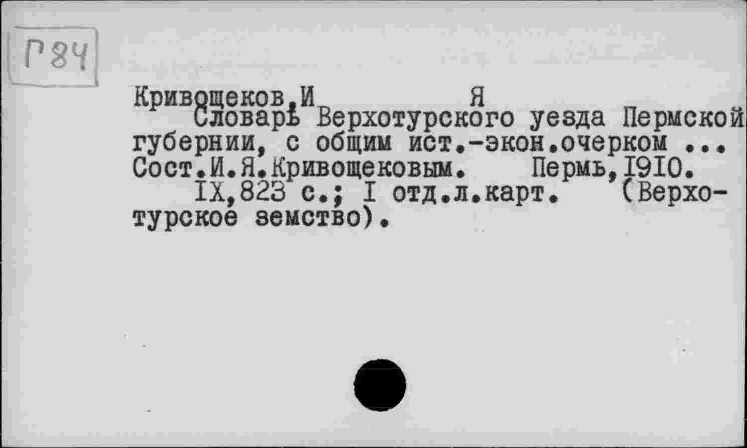 ﻿Р8М
Кривощеков,И	Я	„
Словарь Верхотурского уезда Пермской губернии, с общим ист,-экон.очерком ... Сост.И.Я.Кривощековым. Пермь,1910.
IX,823 с.; I отд.л.карт.	(Верхо-
турское земство).